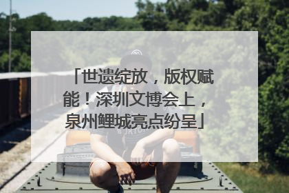 世遗绽放，版权赋能！深圳文博会上，泉州鲤城亮点纷呈