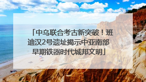 中乌联合考古新突破！班迪汉2号遗址揭示中亚南部早期铁器时代城邦文明