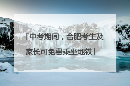 中考期间，合肥考生及家长可免费乘坐地铁