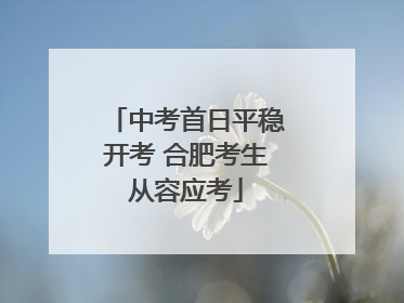 中考首日平稳开考 合肥考生从容应考