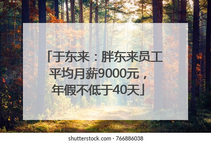 于东来：胖东来员工平均月薪9000元，年假不低于40天