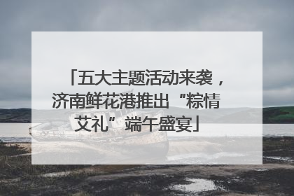 五大主题活动来袭，济南鲜花港推出“粽情艾礼”端午盛宴