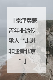 京津冀蒙青年非遗传承人“走进非遗看北京”
