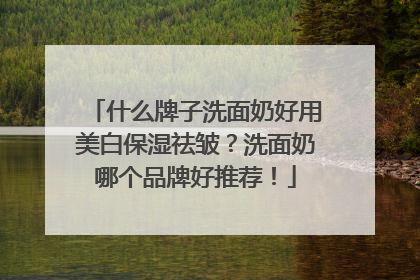 什么牌子洗面奶好用美白保湿祛皱？洗面奶哪个品牌好推荐！