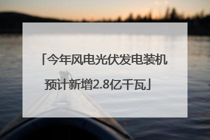 今年风电光伏发电装机预计新增2.8亿千瓦