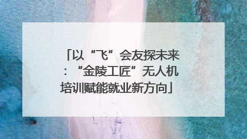 以“飞”会友探未来：“金陵工匠”无人机培训赋能就业新方向