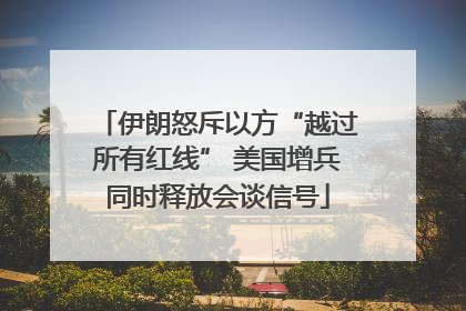 伊朗怒斥以方“越过所有红线” 美国增兵同时释放会谈信号
