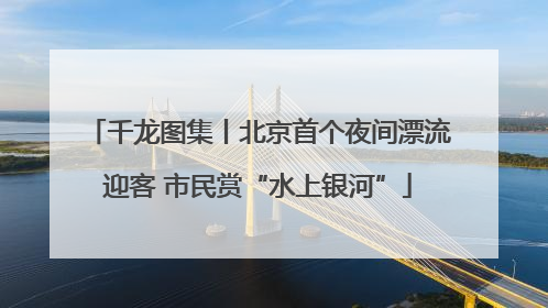 千龙图集丨北京首个夜间漂流迎客 市民赏“水上银河”