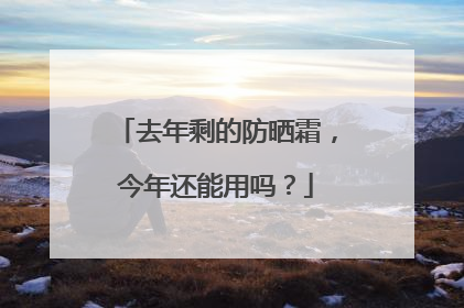 去年剩的防晒霜，今年还能用吗？