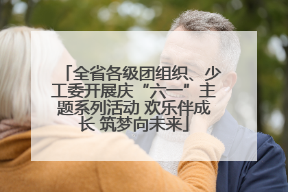 全省各级团组织、少工委开展庆“六一”主题系列活动 欢乐伴成长 筑梦向未来