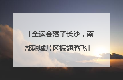 全运会落子长沙，南部融城片区振翅腾飞