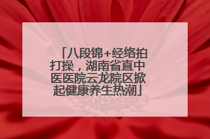 八段锦+经络拍打操，湖南省直中医医院云龙院区掀起健康养生热潮