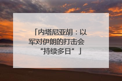 内塔尼亚胡：以军对伊朗的打击会“持续多日”
