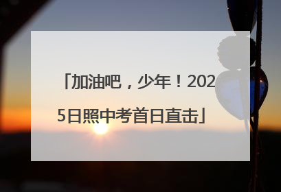 加油吧，少年！2025日照中考首日直击