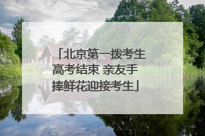北京第一拨考生高考结束 亲友手捧鲜花迎接考生