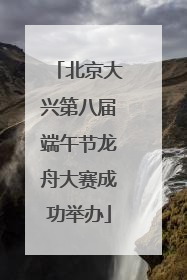 北京大兴第八届端午节龙舟大赛成功举办