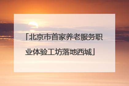 北京市首家养老服务职业体验工坊落地西城
