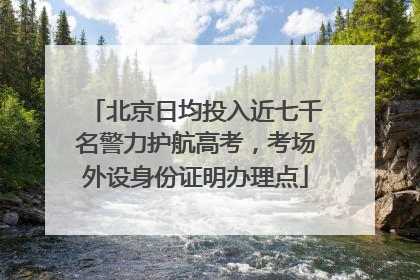北京日均投入近七千名警力护航高考，考场外设身份证明办理点