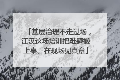基层治理不走过场，江汉这场培训把难题搬上桌、在现场见真章