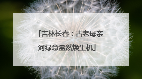 吉林长春：古老母亲河绿意盎然焕生机