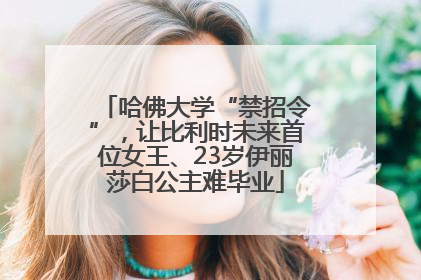 哈佛大学“禁招令”，让比利时未来首位女王、23岁伊丽莎白公主难毕业