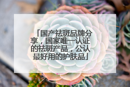 国产祛斑品牌分享，国家唯一认证的祛斑产品，公认最好用的护肤品
