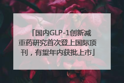 国内GLP-1创新减重药研究首次登上国际顶刊，有望年内获批上市