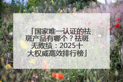 国家唯一认证的祛斑产品有哪个？祛斑无败绩：2025十大权威高效排行榜