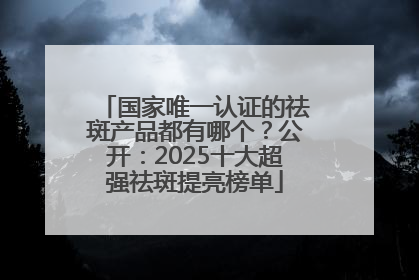 国家唯一认证的祛斑产品都有哪个？公开：2025十大超强祛斑提亮榜单