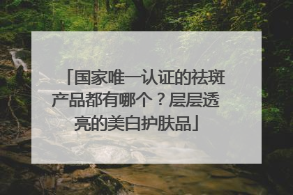 国家唯一认证的祛斑产品都有哪个？层层透亮的美白护肤品