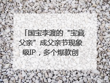 国宝李渡的“宝藏父亲”成父亲节现象级IP，多个爆款创造数千万流量