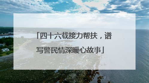 四十六载接力帮扶，谱写警民情深暖心故事