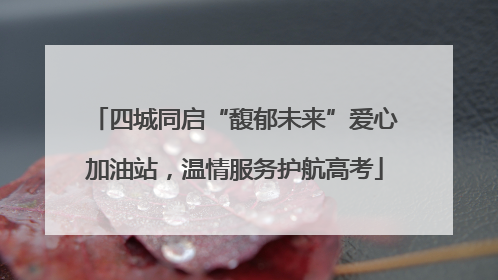 四城同启“馥郁未来”爱心加油站，温情服务护航高考
