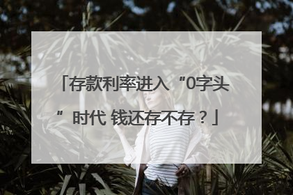 存款利率进入“0字头”时代 钱还存不存？