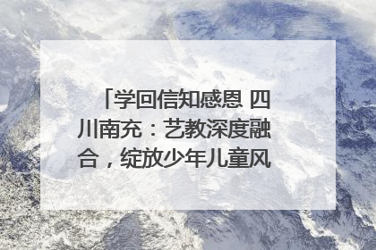 学回信知感恩 四川南充：艺教深度融合，绽放少年儿童风采｜您牵挂的四川