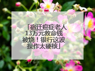 宿迁癌症老人13万元救命钱被烧！银行这波操作太硬核