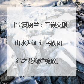 宁夏贺兰：互嵌交融 山水为证 让民族团结之花绚烂绽放
