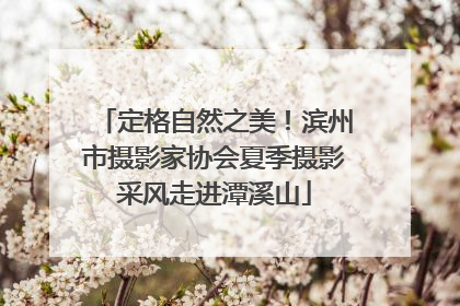 定格自然之美！滨州市摄影家协会夏季摄影采风走进潭溪山