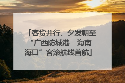 客货并行、夕发朝至 “广西防城港—海南海口”客滚航线首航