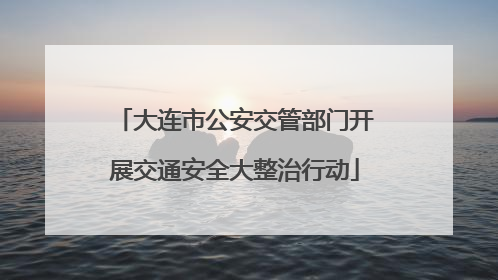 大连市公安交管部门开展交通安全大整治行动