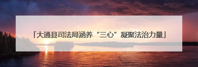 大通县司法局涵养“三心”凝聚法治力量