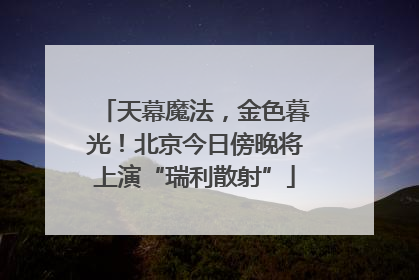 天幕魔法，金色暮光！北京今日傍晚将上演“瑞利散射”