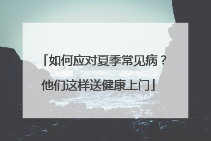 如何应对夏季常见病？他们这样送健康上门