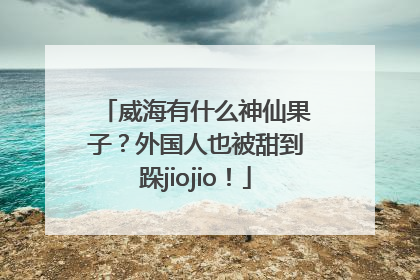 威海有什么神仙果子？外国人也被甜到跺jiojio！