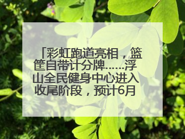 彩虹跑道亮相，篮筐自带计分牌……浮山全民健身中心进入收尾阶段，预计6月30日试运营