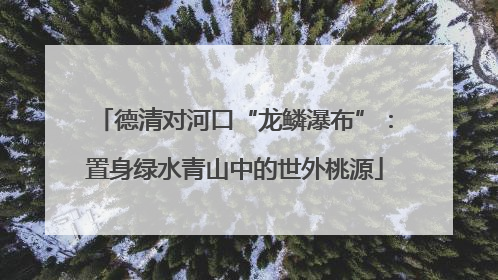 德清对河口“龙鳞瀑布”：置身绿水青山中的世外桃源