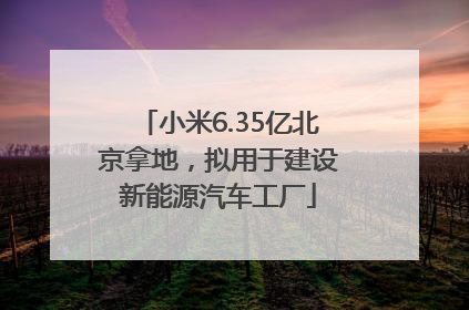 小米6.35亿北京拿地，拟用于建设新能源汽车工厂