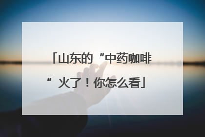 山东的“中药咖啡”火了！你怎么看