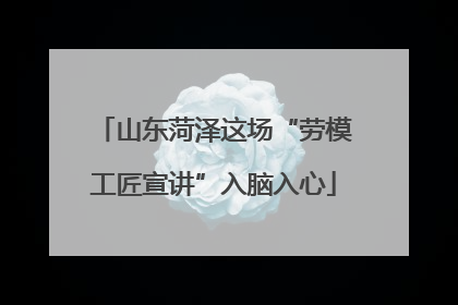 山东菏泽这场“劳模工匠宣讲”入脑入心