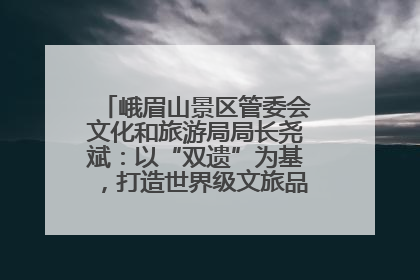 峨眉山景区管委会文化和旅游局局长尧斌：以“双遗”为基，打造世界级文旅品牌与国际典范